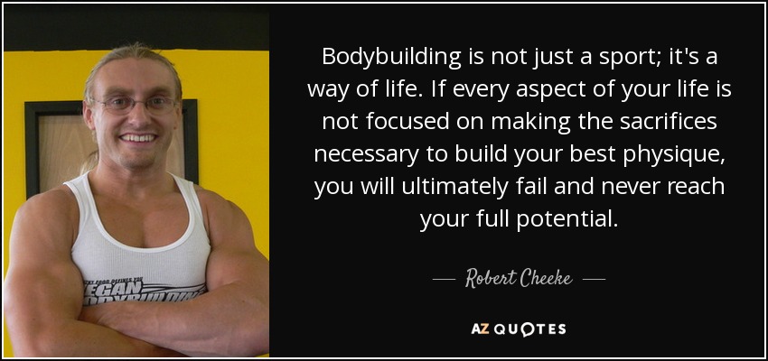 Bodybuilding is not just a sport; it's a way of life. If every aspect of your life is not focused on making the sacrifices necessary to build your best physique, you will ultimately fail and never reach your full potential. - Robert Cheeke