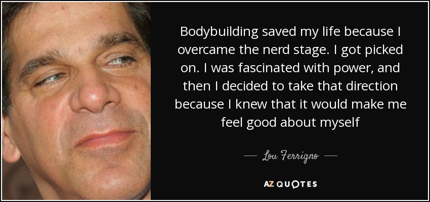 Bodybuilding saved my life because I overcame the nerd stage. I got picked on. I was fascinated with power, and then I decided to take that direction because I knew that it would make me feel good about myself - Lou Ferrigno