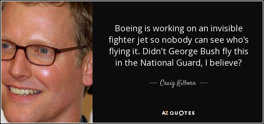 Boeing is working on an invisible fighter jet so nobody can see who's flying it. Didn't George Bush fly this in the National Guard, I believe? - Craig Kilborn