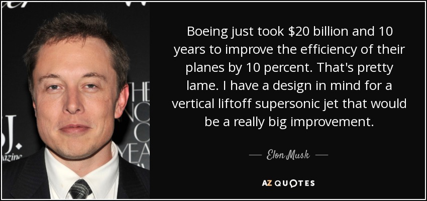 Boeing just took $20 billion and 10 years to improve the efficiency of their planes by 10 percent. That's pretty lame. I have a design in mind for a vertical liftoff supersonic jet that would be a really big improvement. - Elon Musk