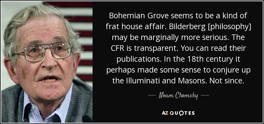 Bohemian Grove seems to be a kind of frat house affair. Bilderberg [philosophy] may be marginally more serious. The CFR is transparent. You can read their publications. In the 18th century it perhaps made some sense to conjure up the Illuminati and Masons. Not since. - Noam Chomsky