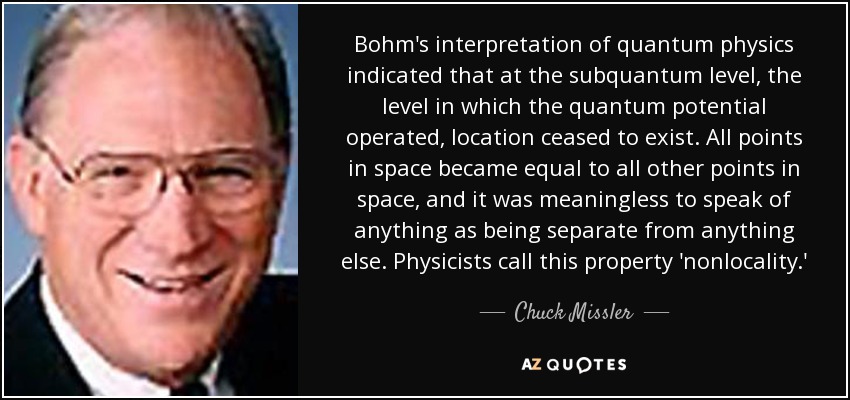 Bohm's interpretation of quantum physics indicated that at the subquantum level, the level in which the quantum potential operated, location ceased to exist. All points in space became equal to all other points in space, and it was meaningless to speak of anything as being separate from anything else. Physicists call this property 'nonlocality.' - Chuck Missler