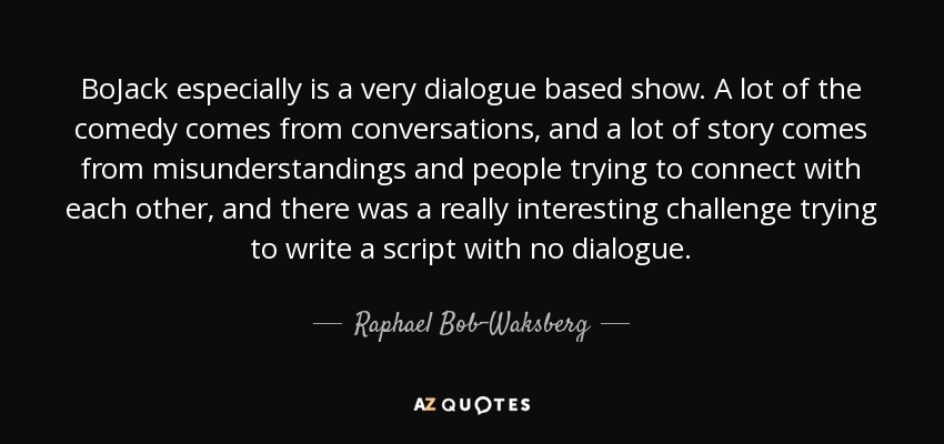 BoJack especially is a very dialogue based show. A lot of the comedy comes from conversations, and a lot of story comes from misunderstandings and people trying to connect with each other, and there was a really interesting challenge trying to write a script with no dialogue. - Raphael Bob-Waksberg