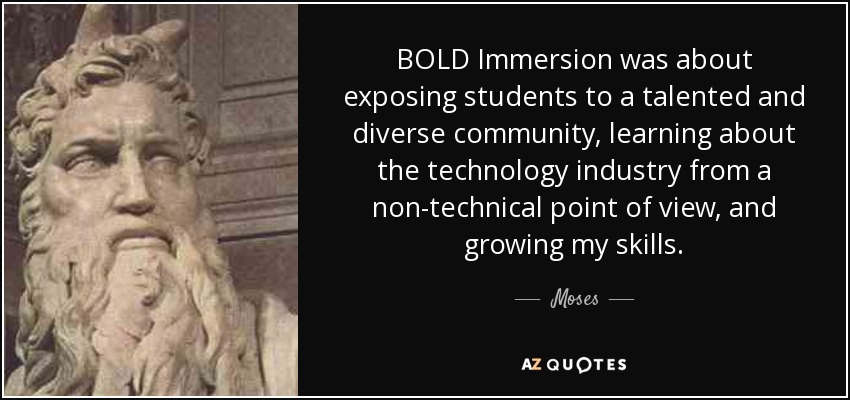 BOLD Immersion was about exposing students to a talented and diverse community, learning about the technology industry from a non-technical point of view, and growing my skills. - Moses