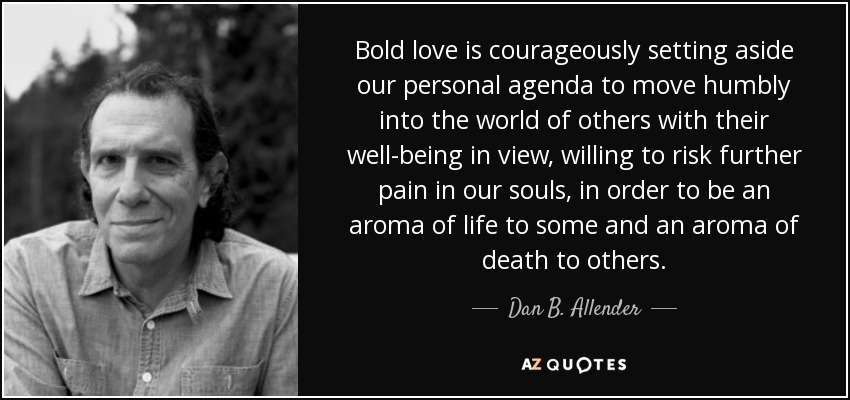 Bold love is courageously setting aside our personal agenda to move humbly into the world of others with their well-being in view, willing to risk further pain in our souls, in order to be an aroma of life to some and an aroma of death to others. - Dan B. Allender