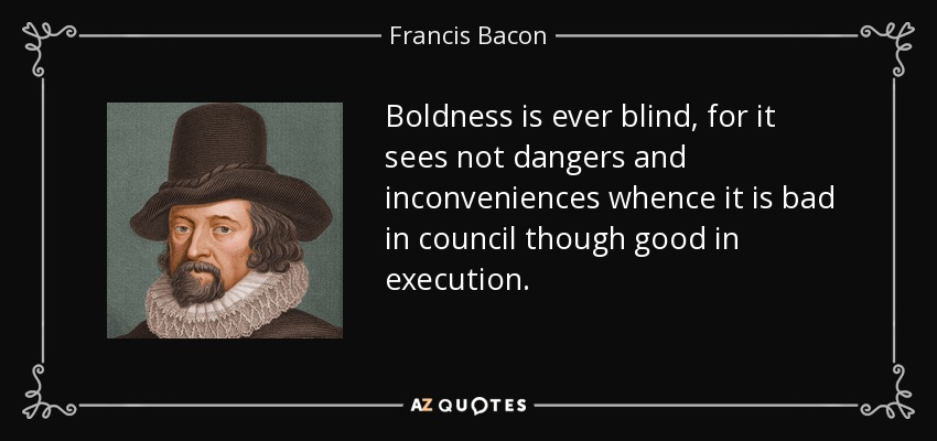 Boldness is ever blind, for it sees not dangers and inconveniences whence it is bad in council though good in execution. - Francis Bacon