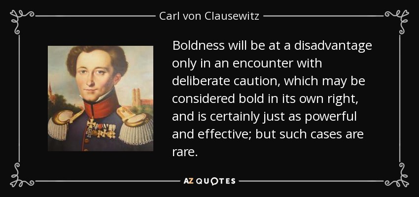 Boldness will be at a disadvantage only in an encounter with deliberate caution, which may be considered bold in its own right, and is certainly just as powerful and effective; but such cases are rare. - Carl von Clausewitz