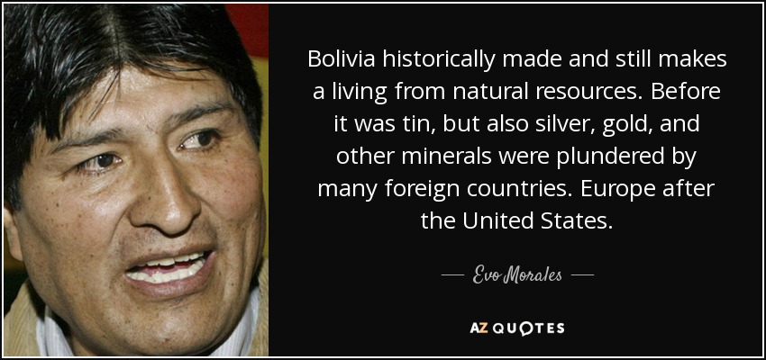 Bolivia historically made and still makes a living from natural resources. Before it was tin, but also silver, gold, and other minerals were plundered by many foreign countries. Europe after the United States. - Evo Morales