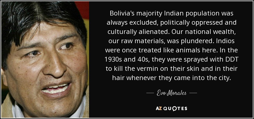 Bolivia's majority Indian population was always excluded, politically oppressed and culturally alienated. Our national wealth, our raw materials, was plundered. Indios were once treated like animals here. In the 1930s and 40s, they were sprayed with DDT to kill the vermin on their skin and in their hair whenever they came into the city. - Evo Morales