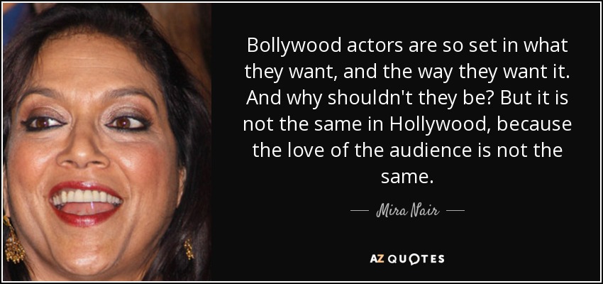 Bollywood actors are so set in what they want, and the way they want it. And why shouldn't they be? But it is not the same in Hollywood, because the love of the audience is not the same. - Mira Nair