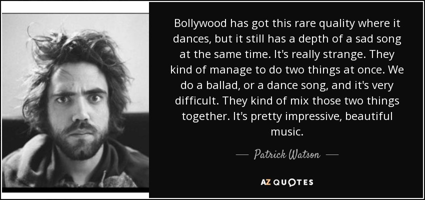 Bollywood has got this rare quality where it dances, but it still has a depth of a sad song at the same time. It's really strange. They kind of manage to do two things at once. We do a ballad, or a dance song, and it's very difficult. They kind of mix those two things together. It's pretty impressive, beautiful music. - Patrick Watson