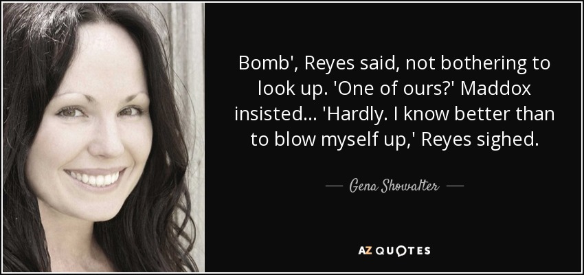 Bomb', Reyes said, not bothering to look up. 'One of ours?' Maddox insisted... 'Hardly. I know better than to blow myself up,' Reyes sighed. - Gena Showalter