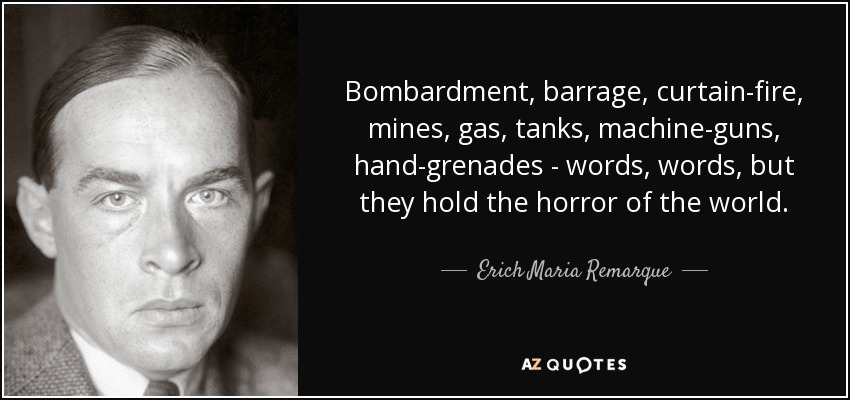 Bombardment, barrage, curtain-fire, mines, gas, tanks, machine-guns, hand-grenades - words, words, but they hold the horror of the world. - Erich Maria Remarque