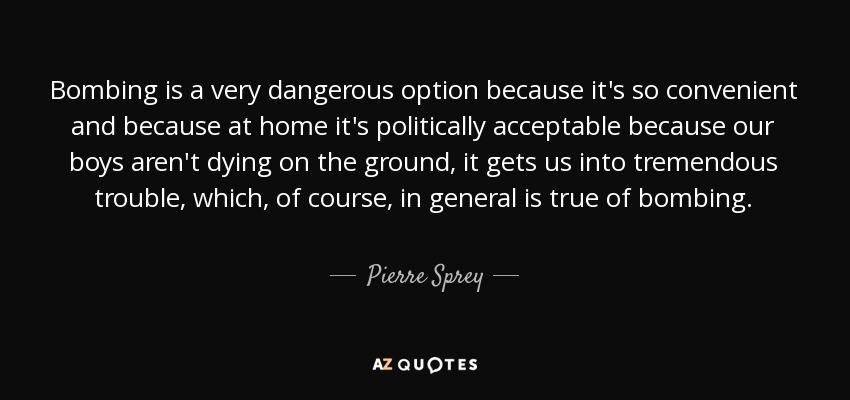 Bombing is a very dangerous option because it's so convenient and because at home it's politically acceptable because our boys aren't dying on the ground, it gets us into tremendous trouble, which, of course, in general is true of bombing. - Pierre Sprey
