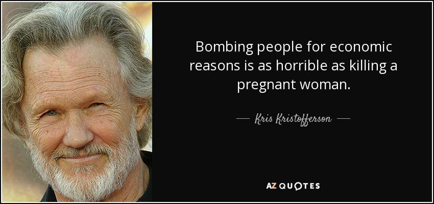 Bombing people for economic reasons is as horrible as killing a pregnant woman. - Kris Kristofferson