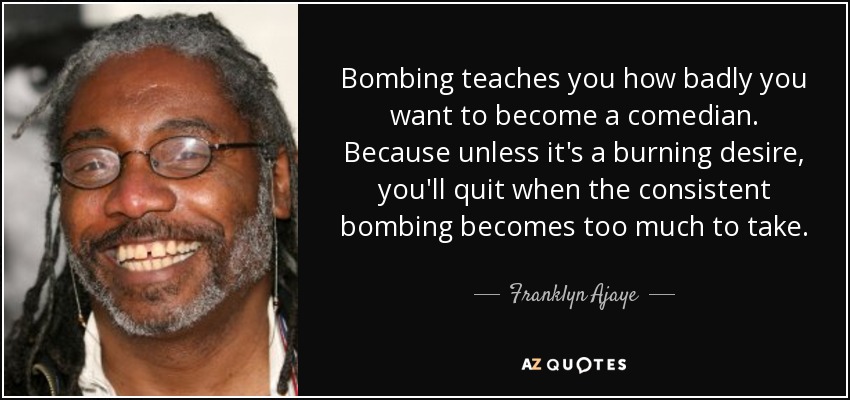 Bombing teaches you how badly you want to become a comedian. Because unless it's a burning desire, you'll quit when the consistent bombing becomes too much to take. - Franklyn Ajaye
