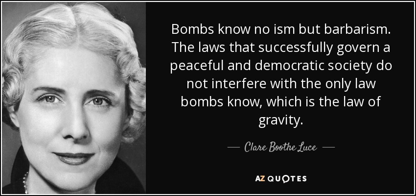 Bombs know no ism but barbarism. The laws that successfully govern a peaceful and democratic society do not interfere with the only law bombs know, which is the law of gravity. - Clare Boothe Luce