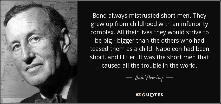 Bond always mistrusted short men. They grew up from childhood with an inferiority complex. All their lives they would strive to be big - bigger than the others who had teased them as a child. Napoleon had been short, and Hitler. It was the short men that caused all the trouble in the world. - Ian Fleming