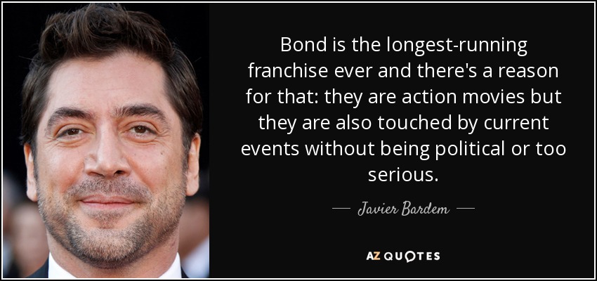 Bond is the longest-running franchise ever and there's a reason for that: they are action movies but they are also touched by current events without being political or too serious. - Javier Bardem