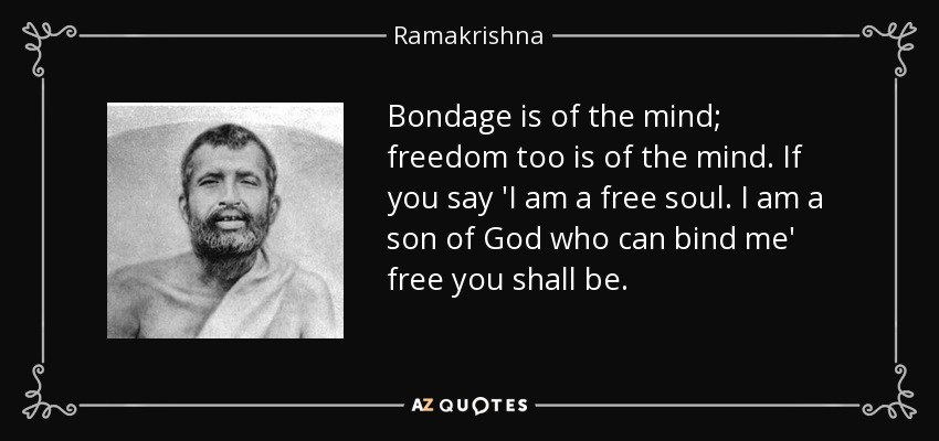 Bondage is of the mind; freedom too is of the mind. If you say 'I am a free soul. I am a son of God who can bind me' free you shall be. - Ramakrishna