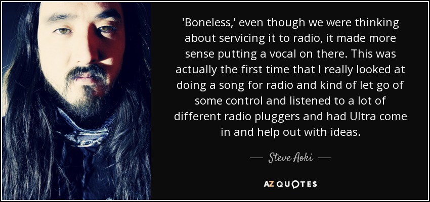 'Boneless,' even though we were thinking about servicing it to radio, it made more sense putting a vocal on there. This was actually the first time that I really looked at doing a song for radio and kind of let go of some control and listened to a lot of different radio pluggers and had Ultra come in and help out with ideas. - Steve Aoki