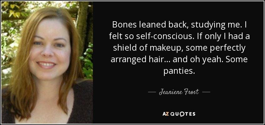 Bones leaned back, studying me. I felt so self-conscious. If only I had a shield of makeup, some perfectly arranged hair... and oh yeah. Some panties. - Jeaniene Frost