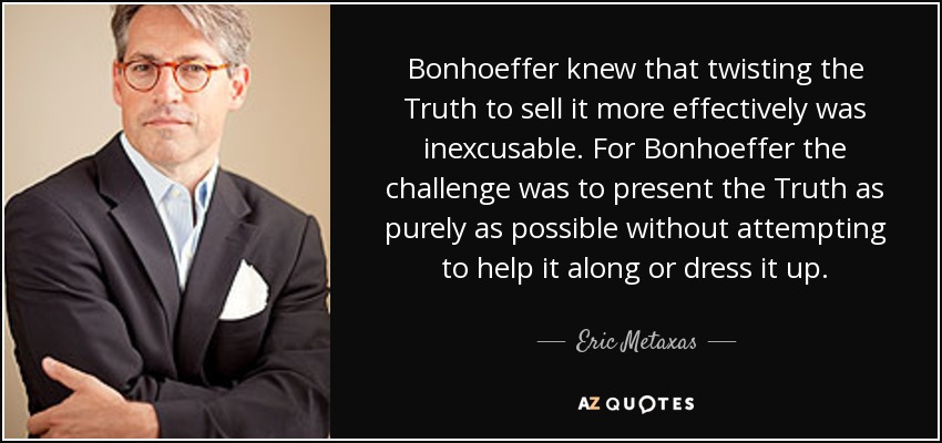 Bonhoeffer knew that twisting the Truth to sell it more effectively was inexcusable. For Bonhoeffer the challenge was to present the Truth as purely as possible without attempting to help it along or dress it up. - Eric Metaxas