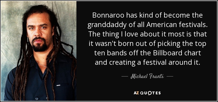 Bonnaroo has kind of become the granddaddy of all American festivals. The thing I love about it most is that it wasn't born out of picking the top ten bands off the Billboard chart and creating a festival around it. - Michael Franti