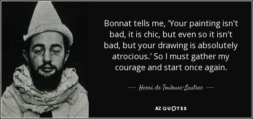 Bonnat tells me, 'Your painting isn't bad, it is chic, but even so it isn't bad, but your drawing is absolutely atrocious.' So I must gather my courage and start once again. - Henri de Toulouse-Lautrec