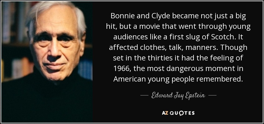 Bonnie and Clyde became not just a big hit, but a movie that went through young audiences like a first slug of Scotch. It affected clothes, talk, manners. Though set in the thirties it had the feeling of 1966, the most dangerous moment in American young people remembered. - Edward Jay Epstein