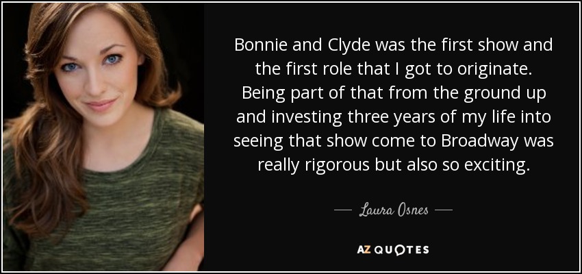 Bonnie and Clyde was the first show and the first role that I got to originate. Being part of that from the ground up and investing three years of my life into seeing that show come to Broadway was really rigorous but also so exciting. - Laura Osnes