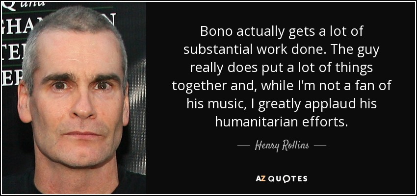 Bono actually gets a lot of substantial work done. The guy really does put a lot of things together and, while I'm not a fan of his music, I greatly applaud his humanitarian efforts. - Henry Rollins