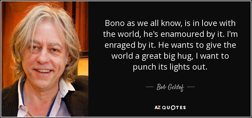 Bono as we all know, is in love with the world, he's enamoured by it. I'm enraged by it. He wants to give the world a great big hug, I want to punch its lights out. - Bob Geldof