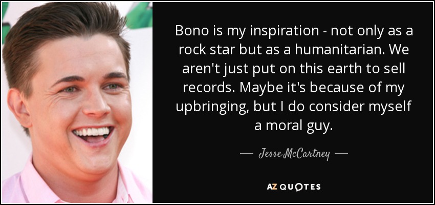 Bono is my inspiration - not only as a rock star but as a humanitarian. We aren't just put on this earth to sell records. Maybe it's because of my upbringing, but I do consider myself a moral guy. - Jesse McCartney
