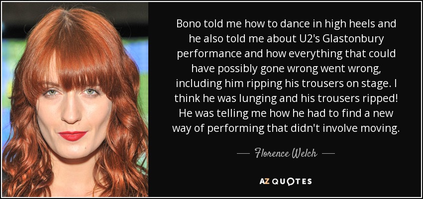 Bono told me how to dance in high heels and he also told me about U2's Glastonbury performance and how everything that could have possibly gone wrong went wrong, including him ripping his trousers on stage. I think he was lunging and his trousers ripped! He was telling me how he had to find a new way of performing that didn't involve moving. - Florence Welch