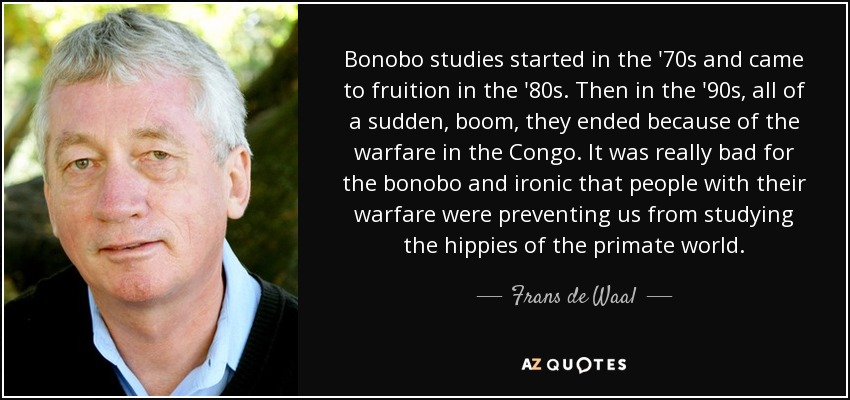 Bonobo studies started in the '70s and came to fruition in the '80s. Then in the '90s, all of a sudden, boom, they ended because of the warfare in the Congo. It was really bad for the bonobo and ironic that people with their warfare were preventing us from studying the hippies of the primate world. - Frans de Waal