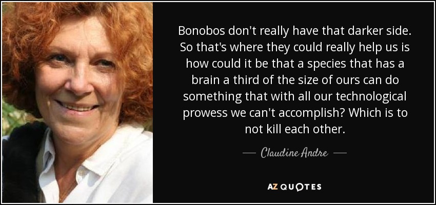 Bonobos don't really have that darker side. So that's where they could really help us is how could it be that a species that has a brain a third of the size of ours can do something that with all our technological prowess we can't accomplish? Which is to not kill each other. - Claudine Andre