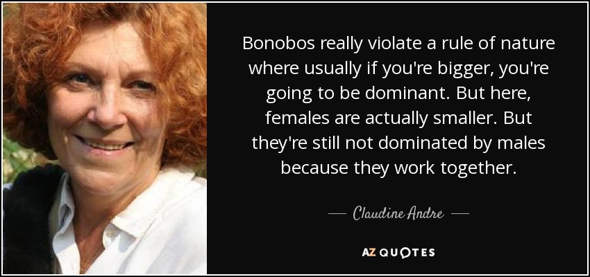 Bonobos really violate a rule of nature where usually if you're bigger, you're going to be dominant. But here, females are actually smaller. But they're still not dominated by males because they work together. - Claudine Andre