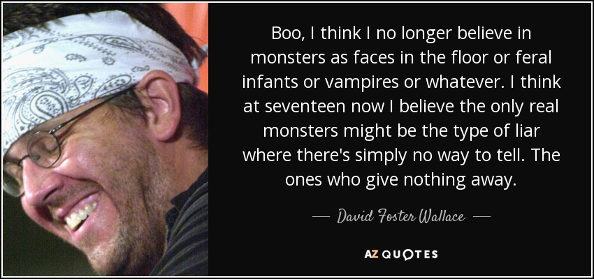 Boo, I think I no longer believe in monsters as faces in the floor or feral infants or vampires or whatever. I think at seventeen now I believe the only real monsters might be the type of liar where there's simply no way to tell. The ones who give nothing away. - David Foster Wallace