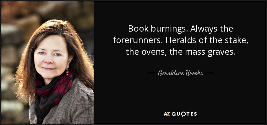 Book burnings. Always the forerunners. Heralds of the stake, the ovens, the mass graves. - Geraldine Brooks