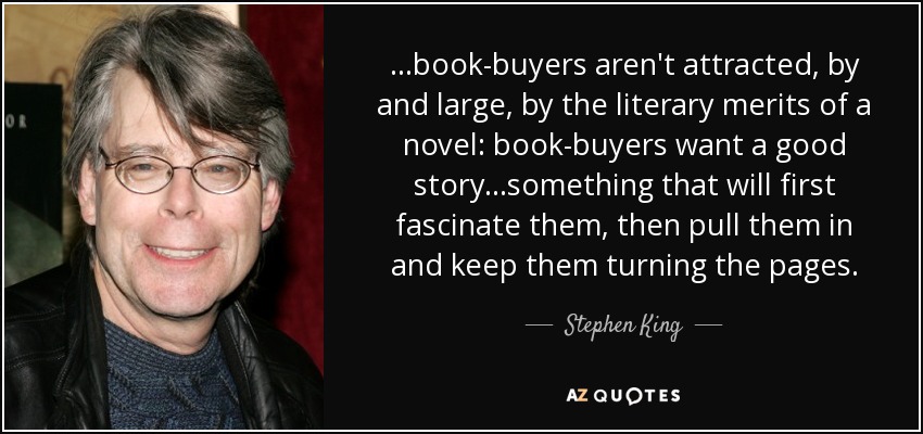 ...book-buyers aren't attracted, by and large, by the literary merits of a novel: book-buyers want a good story...something that will first fascinate them, then pull them in and keep them turning the pages. - Stephen King