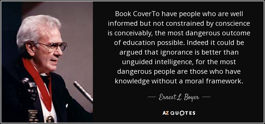 Book CoverTo have people who are well informed but not constrained by conscience is conceivably, the most dangerous outcome of education possible. Indeed it could be argued that ignorance is better than unguided intelligence, for the most dangerous people are those who have knowledge without a moral framework. - Ernest L. Boyer