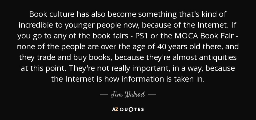 Book culture has also become something that's kind of incredible to younger people now, because of the Internet. If you go to any of the book fairs - PS1 or the MOCA Book Fair - none of the people are over the age of 40 years old there, and they trade and buy books, because they're almost antiquities at this point. They're not really important, in a way, because the Internet is how information is taken in. - Jim Walrod