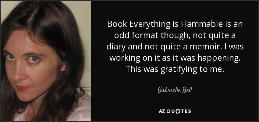 Book Everything is Flammable is an odd format though, not quite a diary and not quite a memoir. I was working on it as it was happening. This was gratifying to me. - Gabrielle Bell