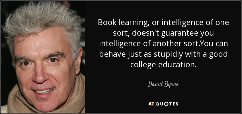 Book learning, or intelligence of one sort, doesn't guarantee you intelligence of another sort.You can behave just as stupidly with a good college education. - David Byrne