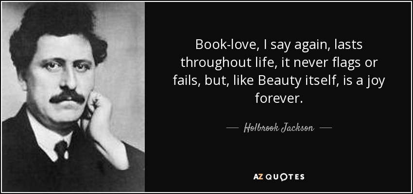 Book-love, I say again, lasts throughout life, it never flags or fails, but, like Beauty itself, is a joy forever. - Holbrook Jackson