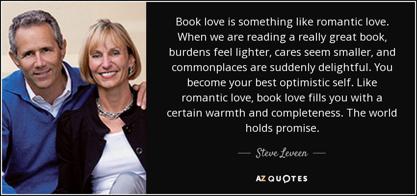 Book love is something like romantic love. When we are reading a really great book, burdens feel lighter, cares seem smaller, and commonplaces are suddenly delightful. You become your best optimistic self. Like romantic love, book love fills you with a certain warmth and completeness. The world holds promise. - Steve Leveen