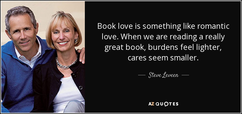 Book love is something like romantic love. When we are reading a really great book, burdens feel lighter, cares seem smaller. - Steve Leveen