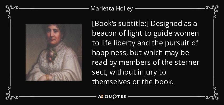 [Book's subtitle:] Designed as a beacon of light to guide women to life liberty and the pursuit of happiness, but which may be read by members of the sterner sect, without injury to themselves or the book. - Marietta Holley