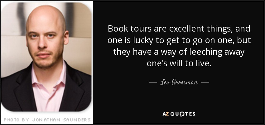 Book tours are excellent things, and one is lucky to get to go on one, but they have a way of leeching away one's will to live. - Lev Grossman